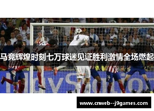 马竞辉煌时刻七万球迷见证胜利激情全场燃起