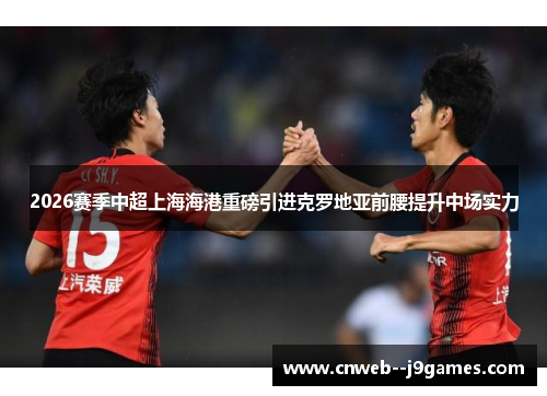 2026赛季中超上海海港重磅引进克罗地亚前腰提升中场实力 2026赛季中超上海海港重磅引进克罗地亚前腰提升中场实力