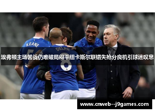 埃弗顿主场苦战仍难破局闷平纽卡斯尔联错失抢分良机引球迷叹息 埃弗顿主场苦战仍难破局闷平纽卡斯尔联错失抢分良机引球迷叹息
